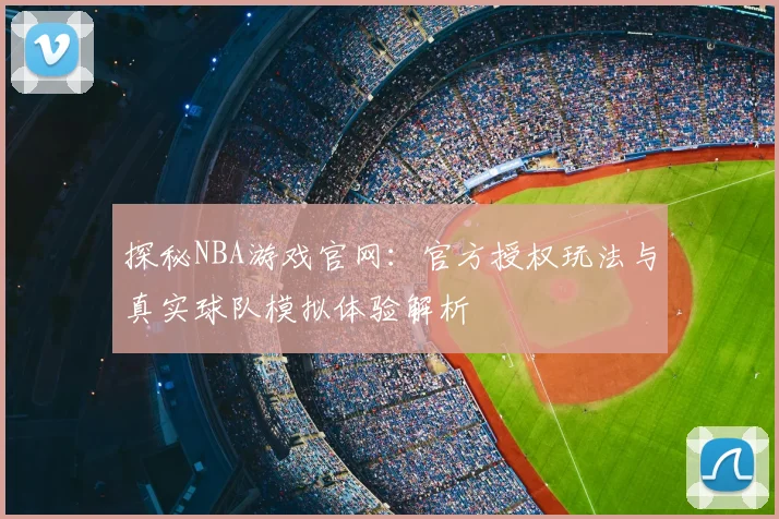 探秘NBA游戏官网：官方授权玩法与真实球队模拟体验解析