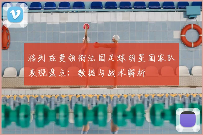 格列兹曼领衔法国足球明星国家队表现盘点：数据与战术解析