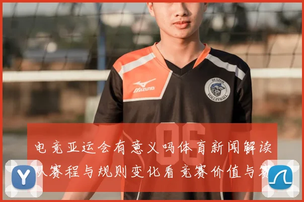 电竞亚运会有意义吗体育新闻解读从赛程与规则变化看竞赛价值与赛事影响