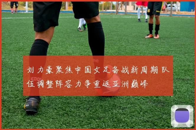 刘力豪聚焦中国女足备战新周期 队伍调整阵容力争重返亚洲巅峰