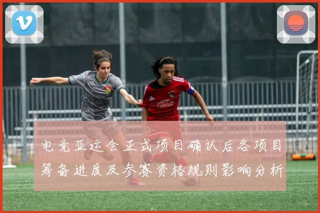 电竞亚运会正式项目确认后各项目筹备进度及参赛资格规则影响分析