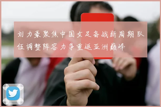 刘力豪聚焦中国女足备战新周期 队伍调整阵容力争重返亚洲巅峰